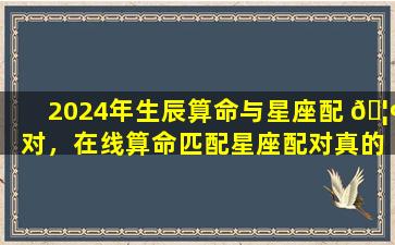 2024年生辰算命与星座配 🦢 对，在线算命匹配星座配对真的准确吗
